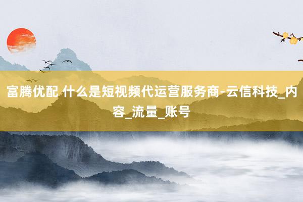 富腾优配 什么是短视频代运营服务商-云信科技_内容_流量_账号