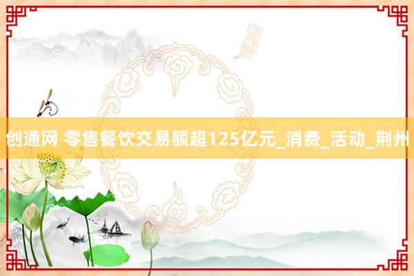 创通网 零售餐饮交易额超125亿元_消费_活动_荆州