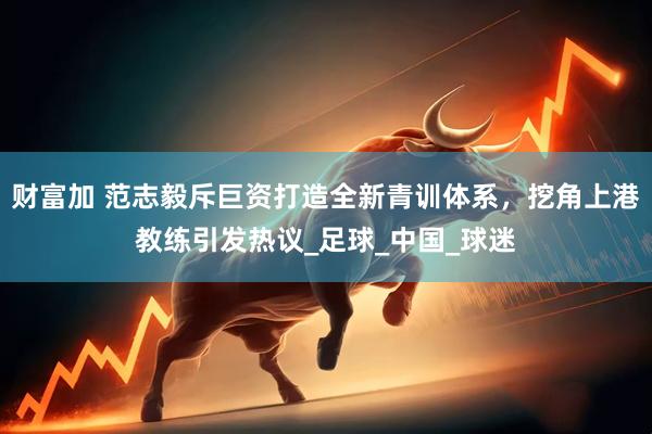 财富加 范志毅斥巨资打造全新青训体系，挖角上港教练引发热议_足球_中国_球迷