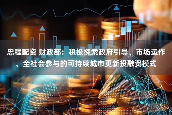忠程配资 财政部：积极探索政府引导、市场运作、全社会参与的可持续城市更新投融资模式