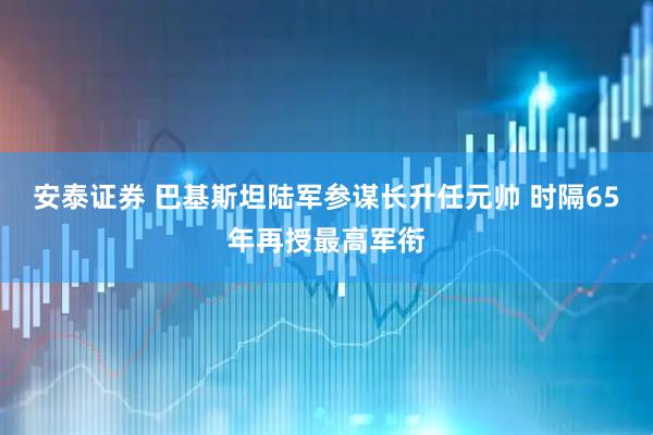 安泰证券 巴基斯坦陆军参谋长升任元帅 时隔65年再授最高军衔