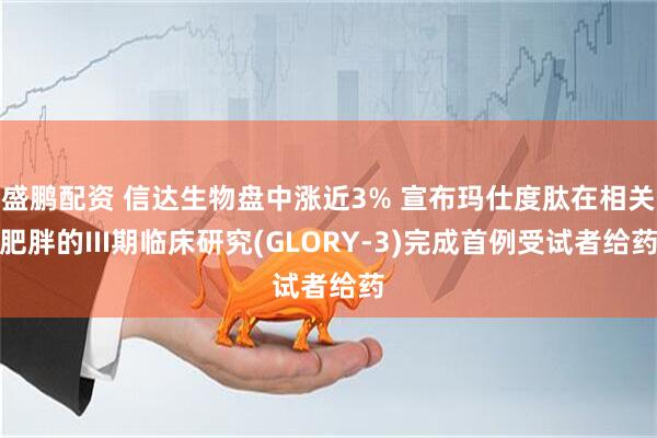 盛鹏配资 信达生物盘中涨近3% 宣布玛仕度肽在相关肥胖的III期临床研究(GLORY-3)完成首例受试者给药