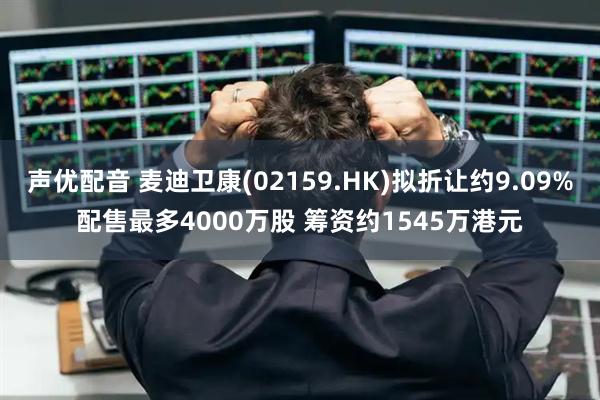 声优配音 麦迪卫康(02159.HK)拟折让约9.09%配售最多4000万股 筹资约1545万港元