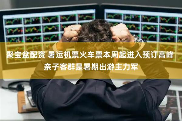 聚宝盆配资 暑运机票火车票本周起进入预订高峰 亲子客群是暑期出游主力军