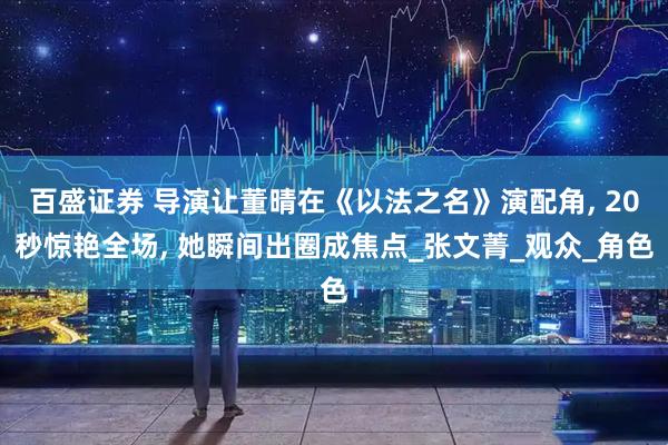 百盛证券 导演让董晴在《以法之名》演配角, 20秒惊艳全场, 她瞬间出圈成焦点_张文菁_观众_角色