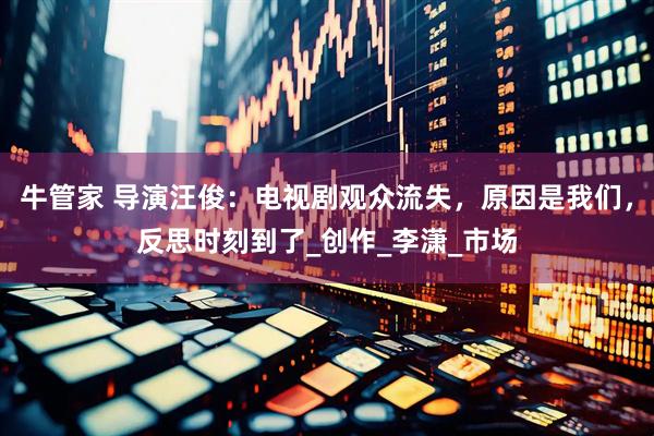 牛管家 导演汪俊：电视剧观众流失，原因是我们，反思时刻到了_创作_李潇_市场