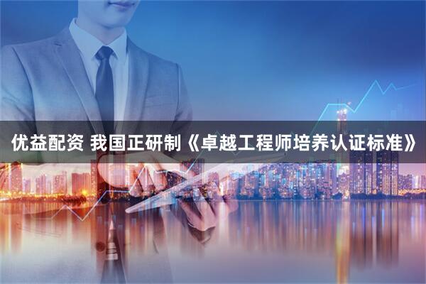优益配资 我国正研制《卓越工程师培养认证标准》