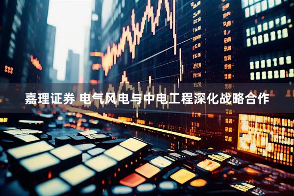 嘉理证券 电气风电与中电工程深化战略合作