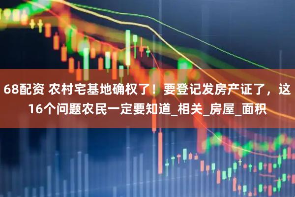 68配资 农村宅基地确权了！要登记发房产证了，这16个问题农民一定要知道_相关_房屋_面积