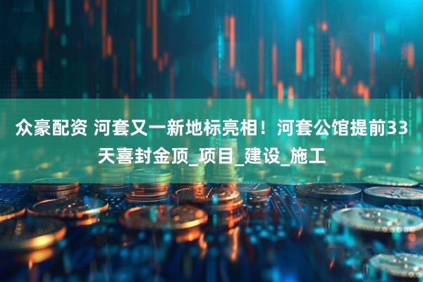 众豪配资 河套又一新地标亮相！河套公馆提前33天喜封金顶_项目_建设_施工