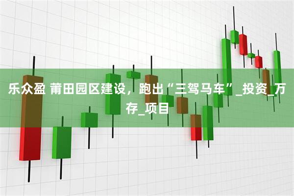 乐众盈 莆田园区建设，跑出“三驾马车”_投资_万存_项目