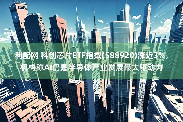 利配网 科创芯片ETF指数(588920)涨近3%，机构称AI仍是半导体产业发展最大驱动力