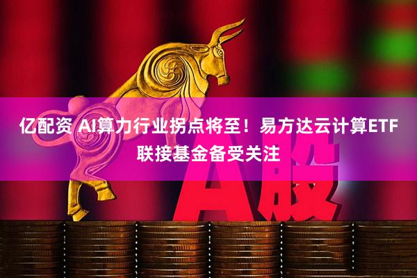 亿配资 AI算力行业拐点将至！易方达云计算ETF联接基金备受关注