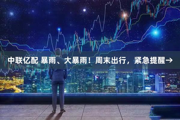 中联亿配 暴雨、大暴雨！周末出行，紧急提醒→