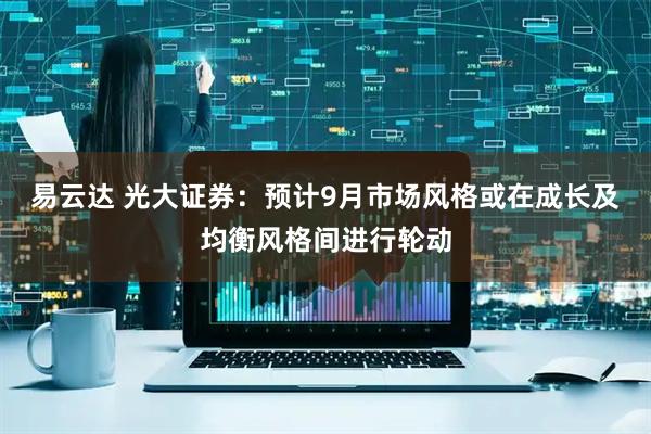 易云达 光大证券：预计9月市场风格或在成长及均衡风格间进行轮动