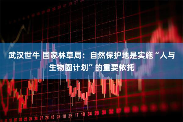 武汉世牛 国家林草局：自然保护地是实施“人与生物圈计划”的重要依托