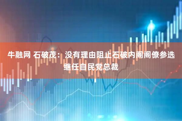 牛融网 石破茂：没有理由阻止石破内阁阁僚参选继任自民党总裁
