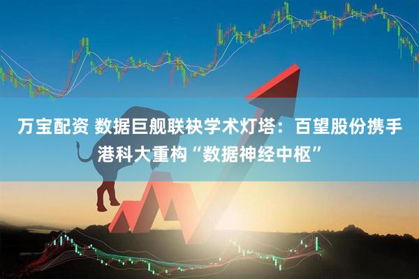 万宝配资 数据巨舰联袂学术灯塔：百望股份携手港科大重构“数据神经中枢”