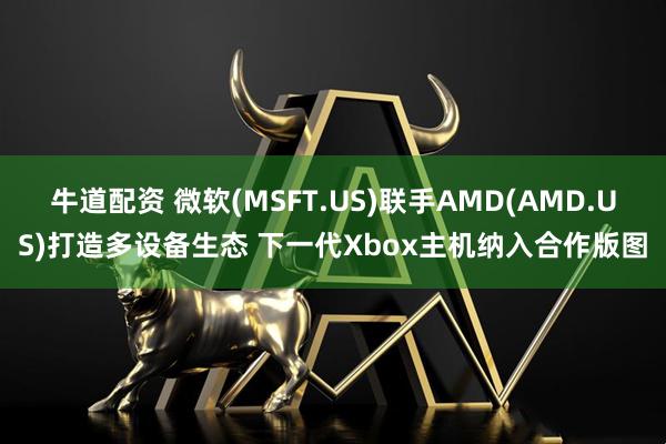 牛道配资 微软(MSFT.US)联手AMD(AMD.US)打造多设备生态 下一代Xbox主机纳入合作版图